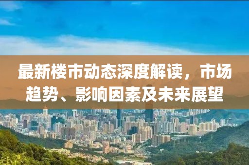 最新楼市动态深度解读，市场趋势、影响因素及未来展望