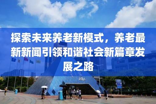 探索未来养老新模式，养老最新新闻引领和谐社会新篇章发展之路