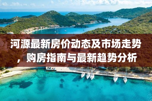 河源最新房价动态及市场走势，购房指南与最新趋势分析