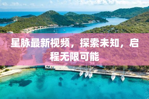 星脉最新视频，探索未知，启程无限可能
