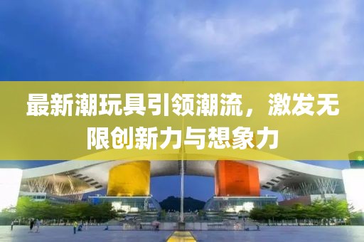 最新潮玩具引领潮流，激发无限创新力与想象力