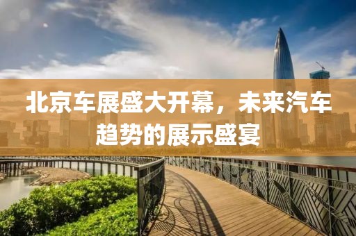 北京车展盛大开幕，未来汽车趋势的展示盛宴