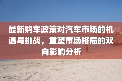 最新购车政策对汽车市场的机遇与挑战，重塑市场格局的双向影响分析
