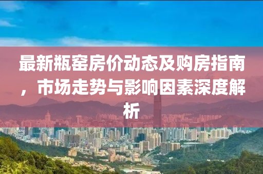 最新瓶窑房价动态及购房指南，市场走势与影响因素深度解析