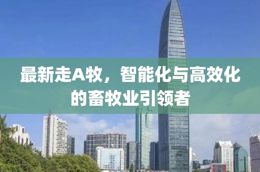 最新走A牧，智能化与高效化的畜牧业引领者