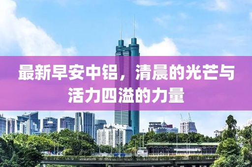 最新早安中铝，清晨的光芒与活力四溢的力量