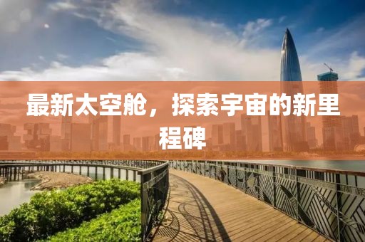 最新太空舱，探索宇宙的新里程碑