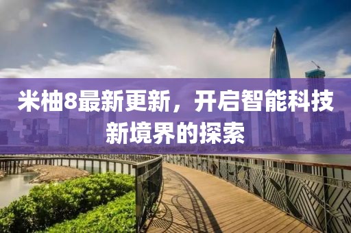 米柚8最新更新，开启智能科技新境界的探索