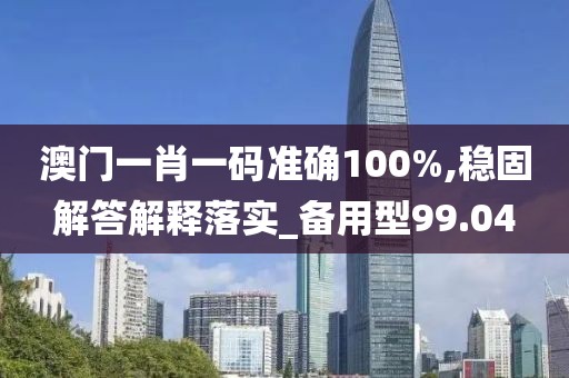 澳门一肖一码准确100%,稳固解答解释落实_备用型99.04
