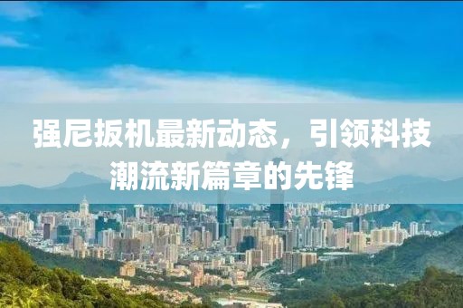 强尼扳机最新动态，引领科技潮流新篇章的先锋