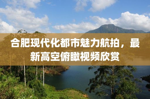 合肥现代化都市魅力航拍，最新高空俯瞰视频欣赏