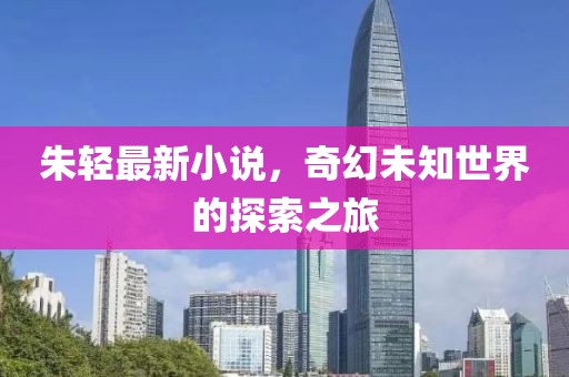 朱轻最新小说，奇幻未知世界的探索之旅