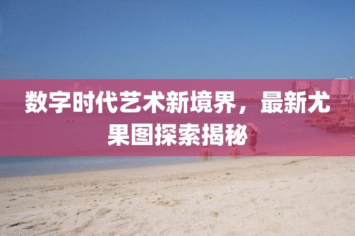 数字时代艺术新境界，最新尤果图探索揭秘