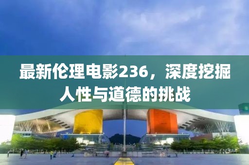 最新伦理电影236，深度挖掘人性与道德的挑战