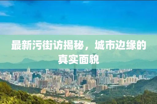 最新污街访揭秘，城市边缘的真实面貌