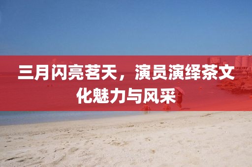 三月闪亮茗天，演员演绎茶文化魅力与风采
