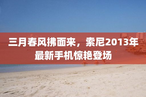 三月春风拂面来，索尼2013年最新手机惊艳登场