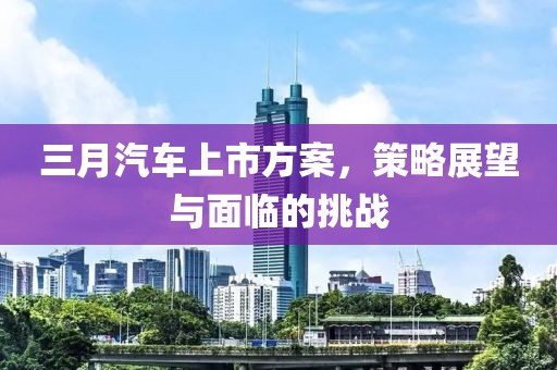 三月汽车上市方案，策略展望与面临的挑战