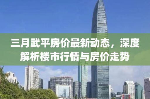 三月武平房价最新动态，深度解析楼市行情与房价走势