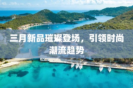 三月新品璀璨登场，引领时尚潮流趋势