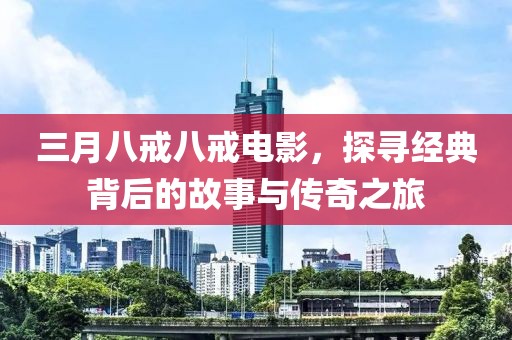 三月八戒八戒电影，探寻经典背后的故事与传奇之旅