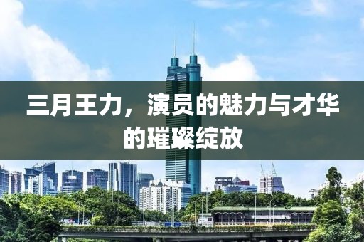 三月王力，演员的魅力与才华的璀璨绽放