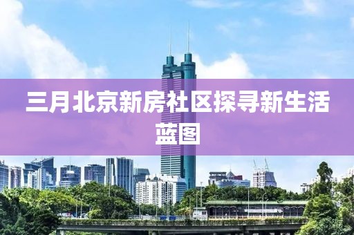 三月北京新房社区探寻新生活蓝图