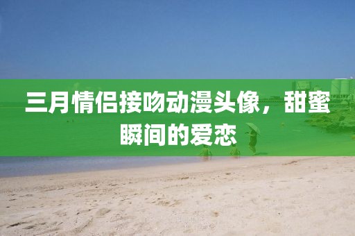 三月情侣接吻动漫头像，甜蜜瞬间的爱恋