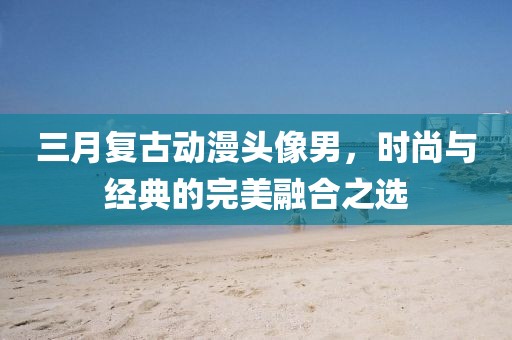 三月复古动漫头像男，时尚与经典的完美融合之选