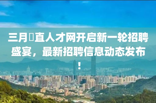 三月甪直人才网开启新一轮招聘盛宴，最新招聘信息动态发布！