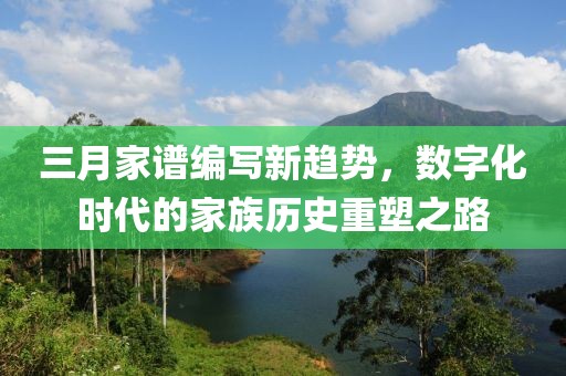 三月家谱编写新趋势，数字化时代的家族历史重塑之路
