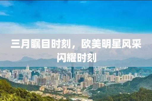 三月瞩目时刻，欧美明星风采闪耀时刻