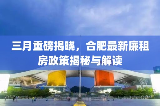 三月重磅揭晓，合肥最新廉租房政策揭秘与解读