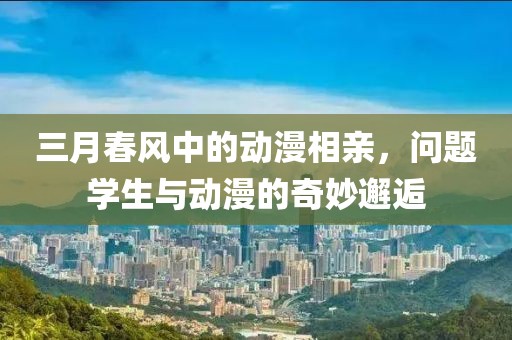 三月春风中的动漫相亲，问题学生与动漫的奇妙邂逅