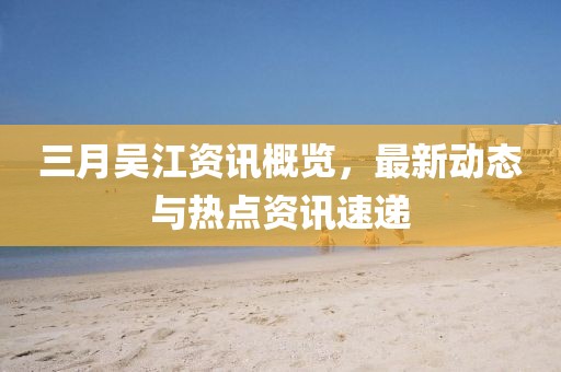 三月吴江资讯概览，最新动态与热点资讯速递