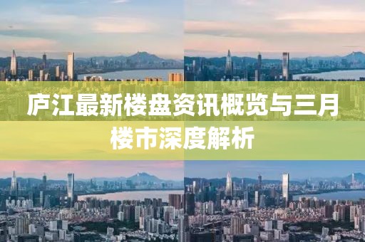 庐江最新楼盘资讯概览与三月楼市深度解析