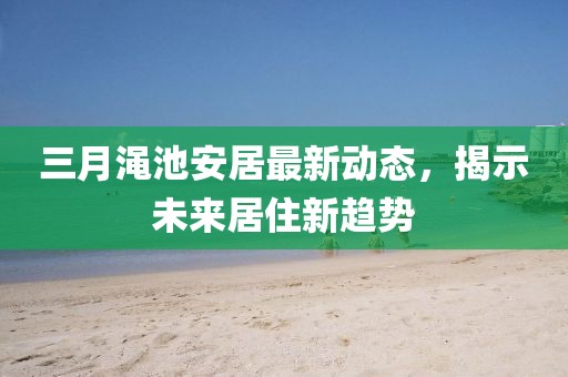 三月渑池安居最新动态，揭示未来居住新趋势