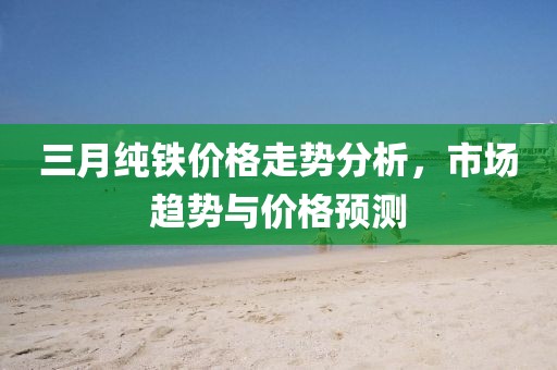 三月纯铁价格走势分析，市场趋势与价格预测