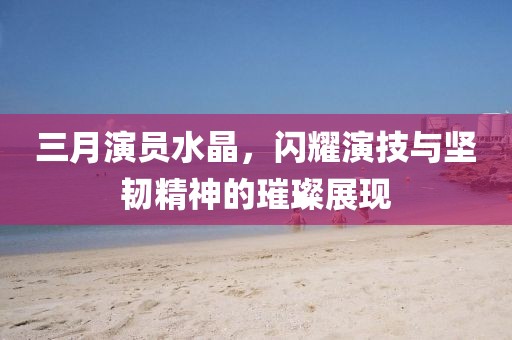 三月演员水晶，闪耀演技与坚韧精神的璀璨展现