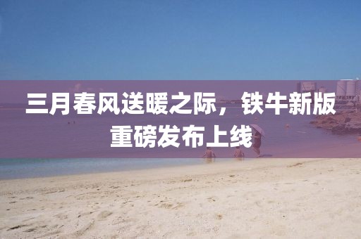 三月春风送暖之际，铁牛新版重磅发布上线