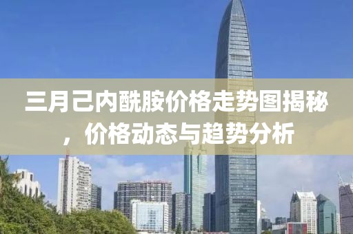 三月己内酰胺价格走势图揭秘，价格动态与趋势分析