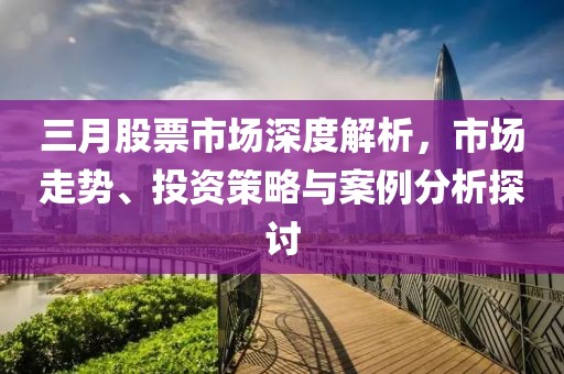 三月股票市场深度解析，市场走势、投资策略与案例分析探讨