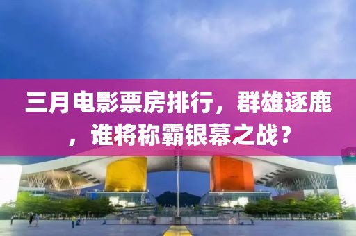 三月电影票房排行，群雄逐鹿，谁将称霸银幕之战？