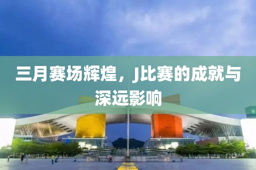 三月赛场辉煌，J比赛的成就与深远影响