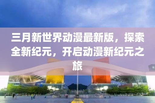 三月新世界动漫最新版，探索全新纪元，开启动漫新纪元之旅