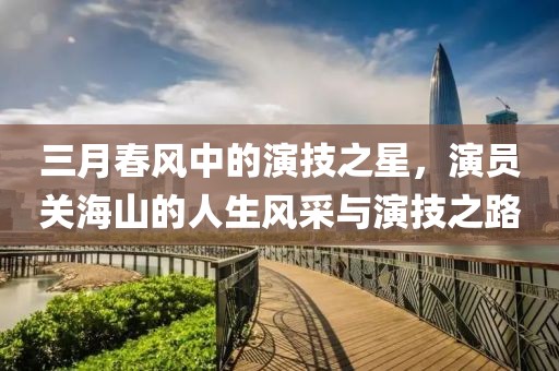 三月春风中的演技之星，演员关海山的人生风采与演技之路