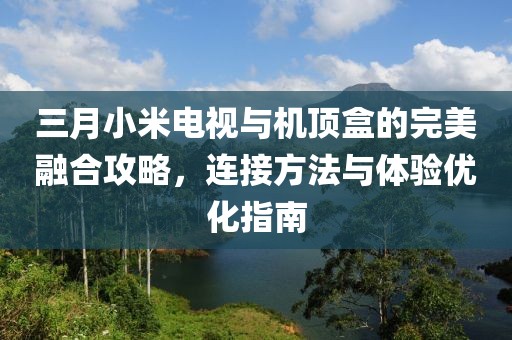 三月小米电视与机顶盒的完美融合攻略，连接方法与体验优化指南