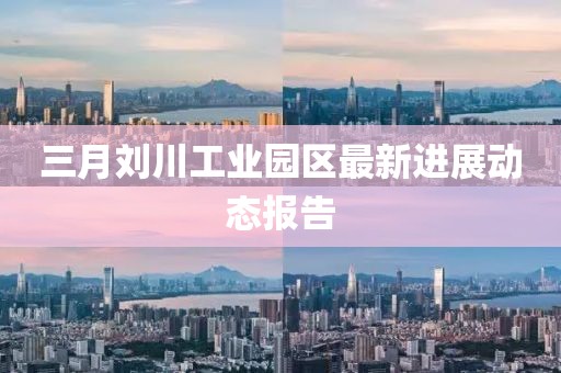 三月刘川工业园区最新进展动态报告