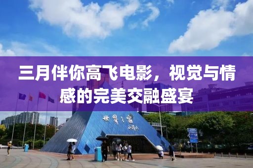 三月伴你高飞电影，视觉与情感的完美交融盛宴