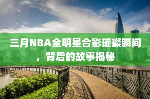 三月NBA全明星合影璀璨瞬间，背后的故事揭秘